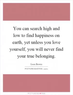 You can search high and low to find happiness on earth, yet unless you love yourself, you will never find your true belonging Picture Quote #1