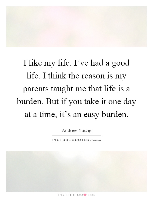 I like my life. I've had a good life. I think the reason is my parents taught me that life is a burden. But if you take it one day at a time, it's an easy burden Picture Quote #1
