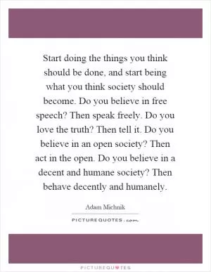 Start doing the things you think should be done, and start being what you think society should become. Do you believe in free speech? Then speak freely. Do you love the truth? Then tell it. Do you believe in an open society? Then act in the open. Do you believe in a decent and humane society? Then behave decently and humanely Picture Quote #1