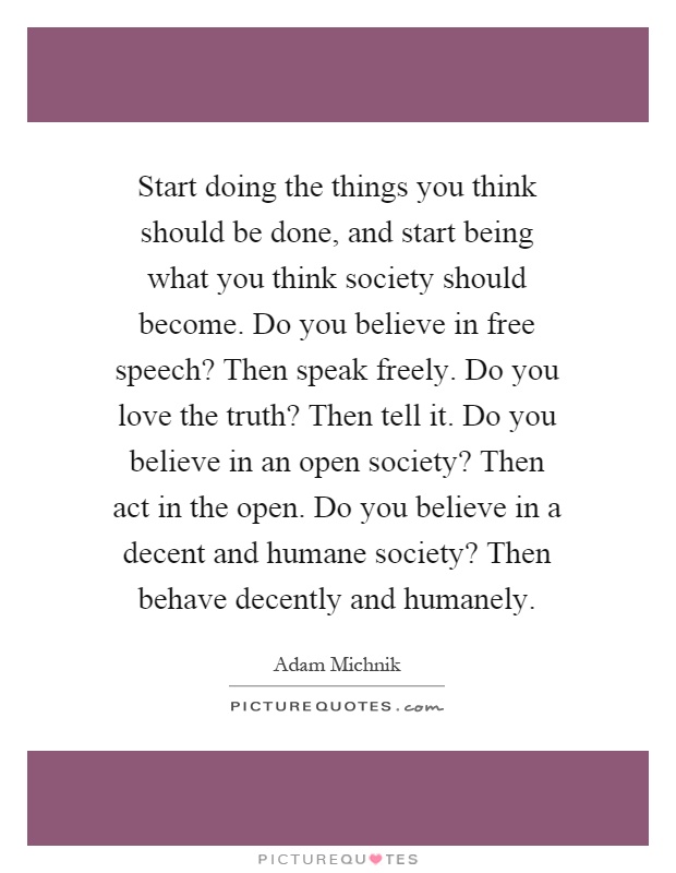 Start doing the things you think should be done, and start being what you think society should become. Do you believe in free speech? Then speak freely. Do you love the truth? Then tell it. Do you believe in an open society? Then act in the open. Do you believe in a decent and humane society? Then behave decently and humanely Picture Quote #1