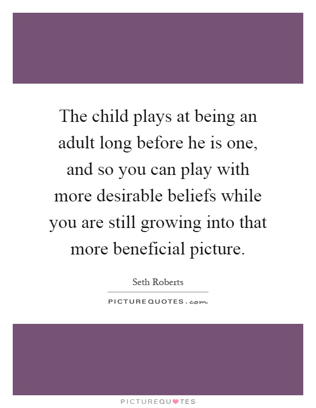 The child plays at being an adult long before he is one, and so you can play with more desirable beliefs while you are still growing into that more beneficial picture Picture Quote #1