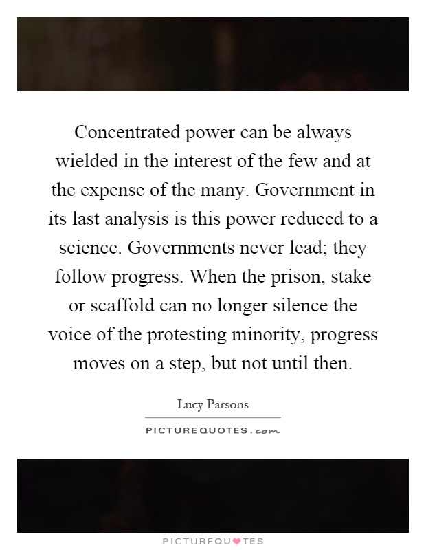 Concentrated power can be always wielded in the interest of the few and at the expense of the many. Government in its last analysis is this power reduced to a science. Governments never lead; they follow progress. When the prison, stake or scaffold can no longer silence the voice of the protesting minority, progress moves on a step, but not until then Picture Quote #1