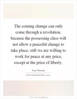 The coming change can only come through a revolution, because the possessing class will not allow a peaceful change to take place; still we are willing to work for peace at any price, except at the price of liberty Picture Quote #1