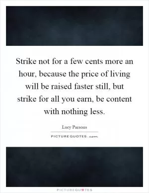 Strike not for a few cents more an hour, because the price of living will be raised faster still, but strike for all you earn, be content with nothing less Picture Quote #1
