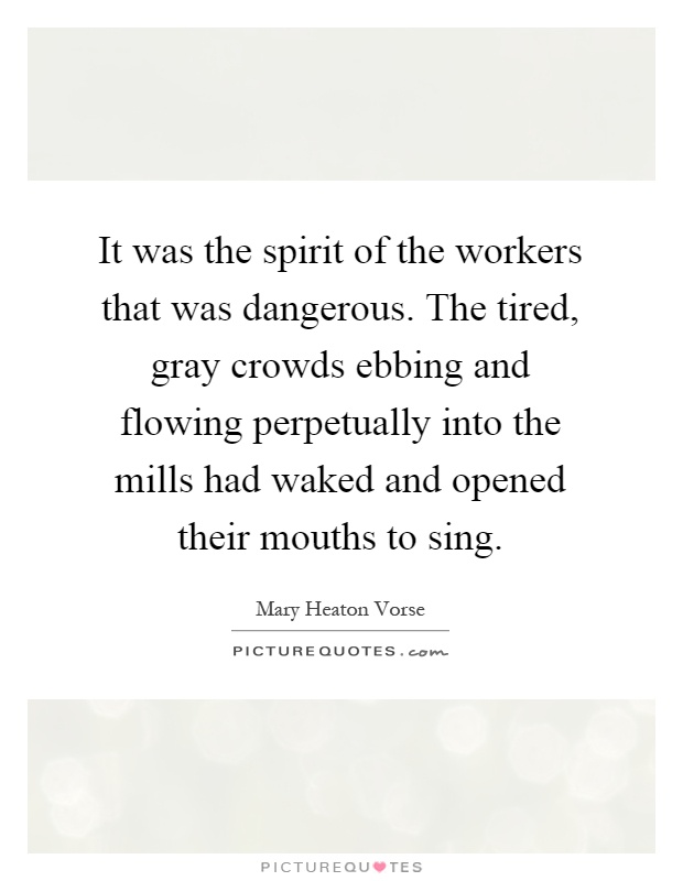 It was the spirit of the workers that was dangerous. The tired, gray crowds ebbing and flowing perpetually into the mills had waked and opened their mouths to sing Picture Quote #1