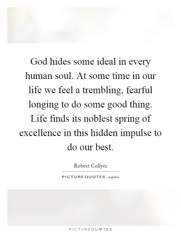 God hides some ideal in every human soul. At some time in our life we feel a trembling, fearful longing to do some good thing. Life finds its noblest spring of excellence in this hidden impulse to do our best Picture Quote #1