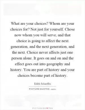 What are your choices? Whom are your choices for? Not just for yourself. Chose now whom you will serve, and that choice is going to affect the next generation, and the next generation, and the next. Choice never affects just one person alone. It goes on and on and the effect goes out into geography and history. You are part of history and your choices become part of history Picture Quote #1