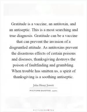 Gratitude is a vaccine, an antitoxin, and an antiseptic. This is a most searching and true diagnosis. Gratitude can be a vaccine that can prevent the invasion of a disgruntled attitude. As antitoxins prevent the disastrous effects of certain poisons and diseases, thanksgiving destroys the poison of faultfinding and grumbling. When trouble has smitten us, a spirit of thanksgiving is a soothing antiseptic Picture Quote #1