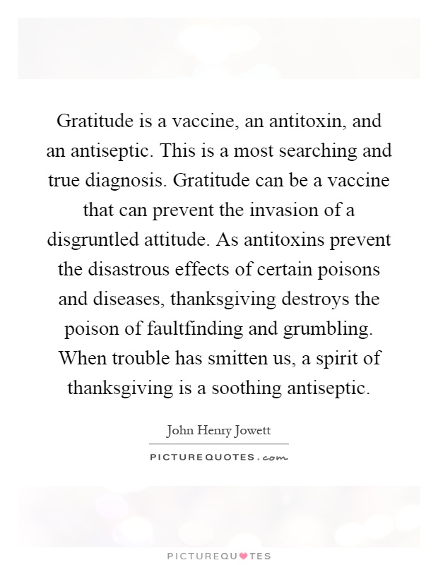 Gratitude is a vaccine, an antitoxin, and an antiseptic. This is a most searching and true diagnosis. Gratitude can be a vaccine that can prevent the invasion of a disgruntled attitude. As antitoxins prevent the disastrous effects of certain poisons and diseases, thanksgiving destroys the poison of faultfinding and grumbling. When trouble has smitten us, a spirit of thanksgiving is a soothing antiseptic Picture Quote #1