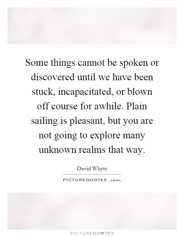 Some things cannot be spoken or discovered until we have been stuck, incapacitated, or blown off course for awhile. Plain sailing is pleasant, but you are not going to explore many unknown realms that way Picture Quote #1