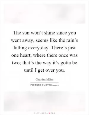 The sun won’t shine since you went away, seems like the rain’s falling every day. There’s just one heart, where there once was two; that’s the way it’s gotta be until I get over you Picture Quote #1
