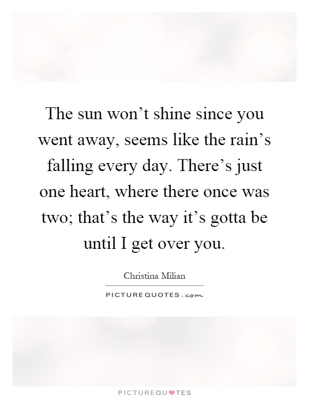 The sun won't shine since you went away, seems like the rain's falling every day. There's just one heart, where there once was two; that's the way it's gotta be until I get over you Picture Quote #1