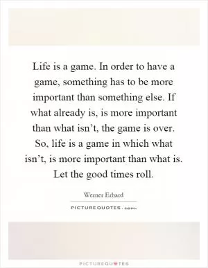 Life is a game. In order to have a game, something has to be more important than something else. If what already is, is more important than what isn’t, the game is over. So, life is a game in which what isn’t, is more important than what is. Let the good times roll Picture Quote #1