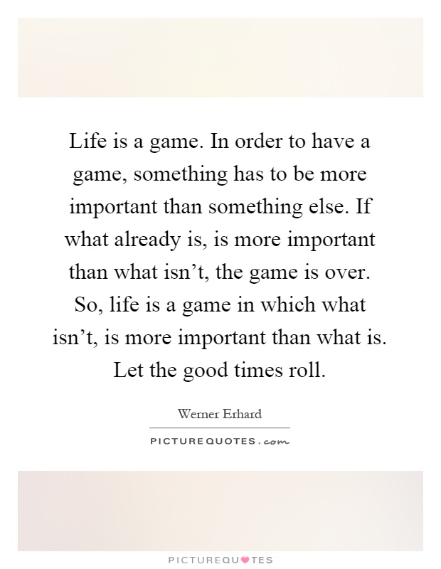 Life is a game. In order to have a game, something has to be more important than something else. If what already is, is more important than what isn't, the game is over. So, life is a game in which what isn't, is more important than what is. Let the good times roll Picture Quote #1