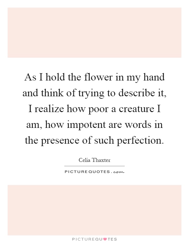 As I hold the flower in my hand and think of trying to describe it, I realize how poor a creature I am, how impotent are words in the presence of such perfection Picture Quote #1