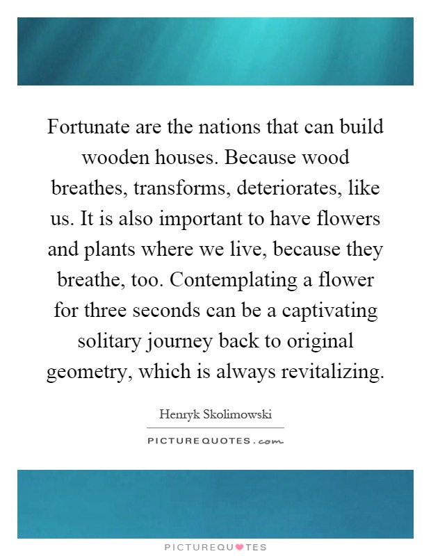 Fortunate are the nations that can build wooden houses. Because wood breathes, transforms, deteriorates, like us. It is also important to have flowers and plants where we live, because they breathe, too. Contemplating a flower for three seconds can be a captivating solitary journey back to original geometry, which is always revitalizing Picture Quote #1