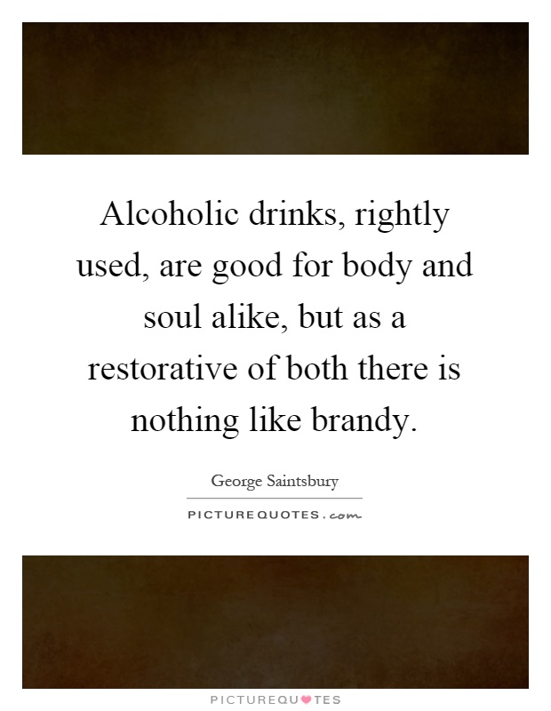 Alcoholic drinks, rightly used, are good for body and soul alike, but as a restorative of both there is nothing like brandy Picture Quote #1