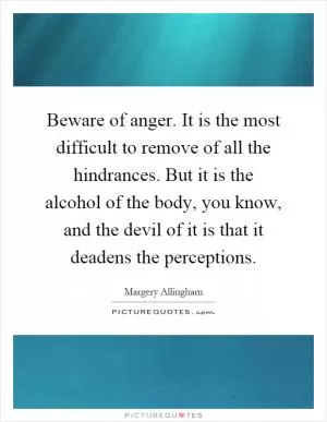 Beware of anger. It is the most difficult to remove of all the hindrances. But it is the alcohol of the body, you know, and the devil of it is that it deadens the perceptions Picture Quote #1