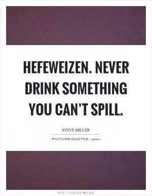 Hefeweizen. Never drink something you can’t spill Picture Quote #1