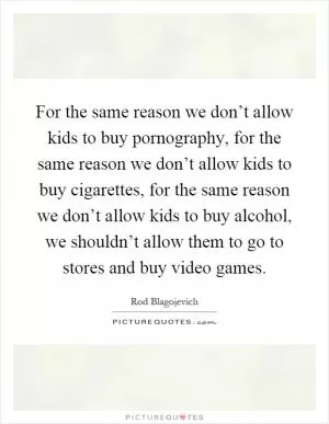 For the same reason we don’t allow kids to buy pornography, for the same reason we don’t allow kids to buy cigarettes, for the same reason we don’t allow kids to buy alcohol, we shouldn’t allow them to go to stores and buy video games Picture Quote #1
