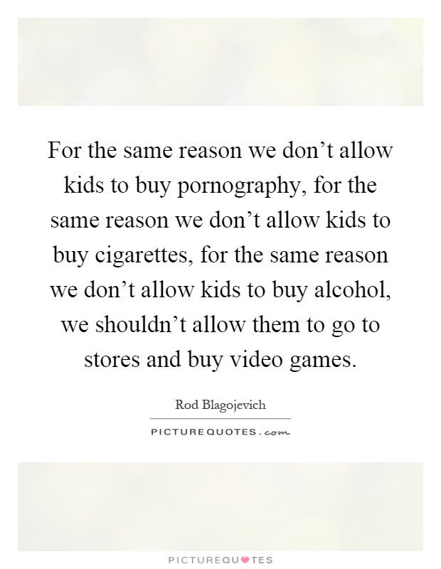 For the same reason we don't allow kids to buy pornography, for the same reason we don't allow kids to buy cigarettes, for the same reason we don't allow kids to buy alcohol, we shouldn't allow them to go to stores and buy video games Picture Quote #1