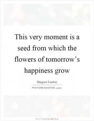 This very moment is a seed from which the flowers of tomorrow’s happiness grow Picture Quote #1