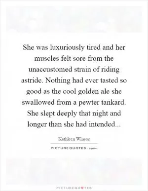 She was luxuriously tired and her muscles felt sore from the unaccustomed strain of riding astride. Nothing had ever tasted so good as the cool golden ale she swallowed from a pewter tankard. She slept deeply that night and longer than she had intended Picture Quote #1