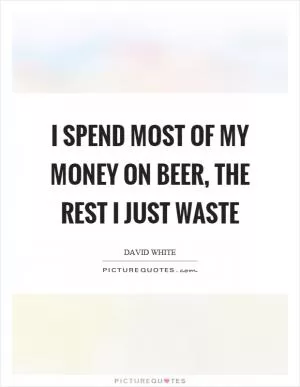 I spend most of my money on beer, the rest I just waste Picture Quote #1