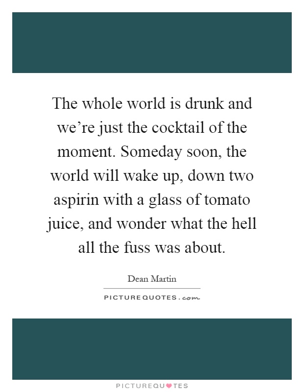 The whole world is drunk and we're just the cocktail of the moment. Someday soon, the world will wake up, down two aspirin with a glass of tomato juice, and wonder what the hell all the fuss was about Picture Quote #1