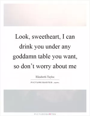 Look, sweetheart, I can drink you under any goddamn table you want, so don’t worry about me Picture Quote #1