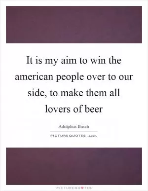 It is my aim to win the american people over to our side, to make them all lovers of beer Picture Quote #1