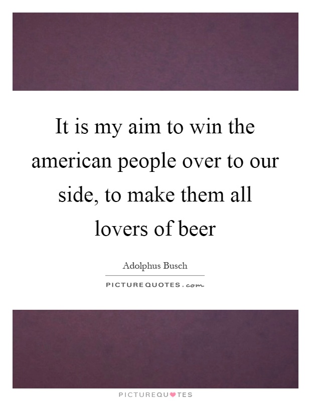 It is my aim to win the american people over to our side, to make them all lovers of beer Picture Quote #1