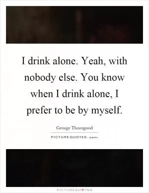I drink alone. Yeah, with nobody else. You know when I drink alone, I prefer to be by myself Picture Quote #1