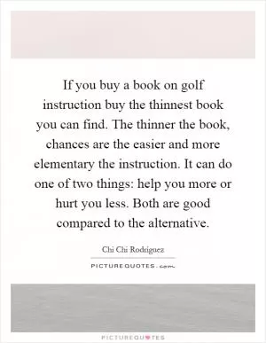 If you buy a book on golf instruction buy the thinnest book you can find. The thinner the book, chances are the easier and more elementary the instruction. It can do one of two things: help you more or hurt you less. Both are good compared to the alternative Picture Quote #1