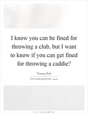 I know you can be fined for throwing a club, but I want to know if you can get fined for throwing a caddie? Picture Quote #1