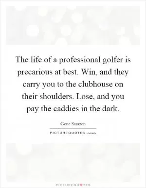 The life of a professional golfer is precarious at best. Win, and they carry you to the clubhouse on their shoulders. Lose, and you pay the caddies in the dark Picture Quote #1