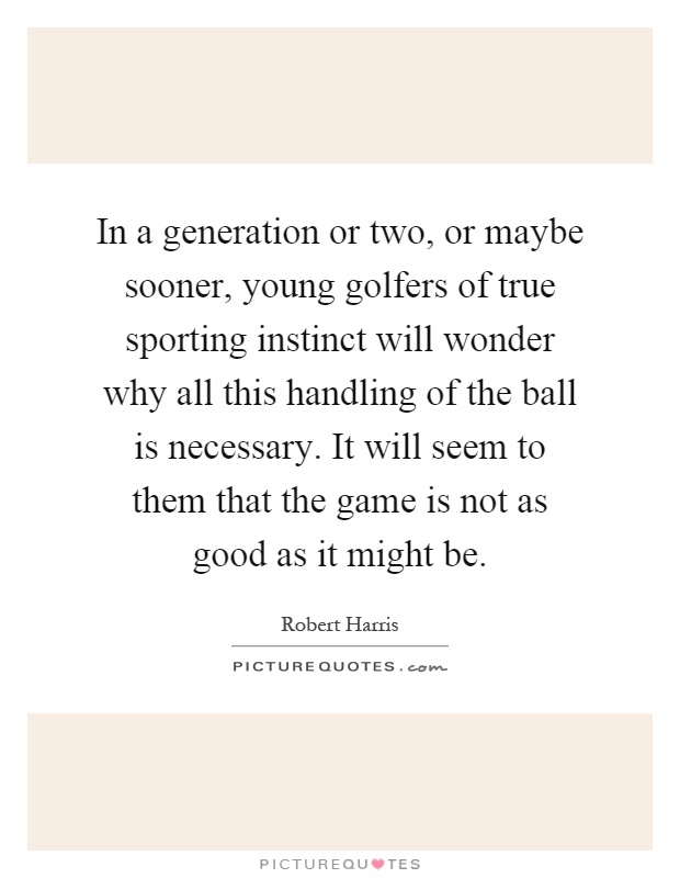 In a generation or two, or maybe sooner, young golfers of true sporting instinct will wonder why all this handling of the ball is necessary. It will seem to them that the game is not as good as it might be Picture Quote #1