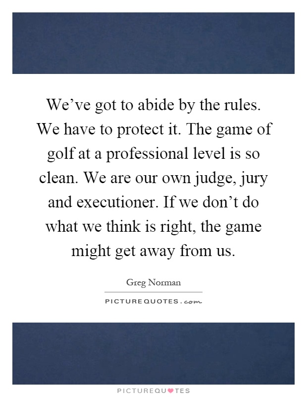 We've got to abide by the rules. We have to protect it. The game of golf at a professional level is so clean. We are our own judge, jury and executioner. If we don't do what we think is right, the game might get away from us Picture Quote #1