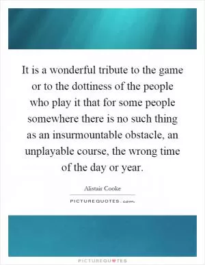 It is a wonderful tribute to the game or to the dottiness of the people who play it that for some people somewhere there is no such thing as an insurmountable obstacle, an unplayable course, the wrong time of the day or year Picture Quote #1