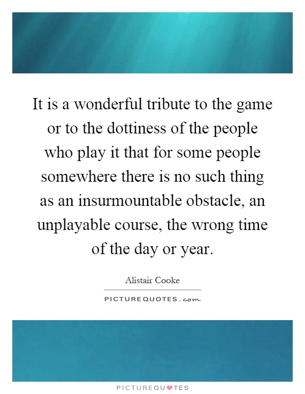It is a wonderful tribute to the game or to the dottiness of the people who play it that for some people somewhere there is no such thing as an insurmountable obstacle, an unplayable course, the wrong time of the day or year Picture Quote #1