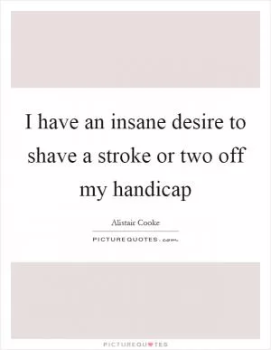 I have an insane desire to shave a stroke or two off my handicap Picture Quote #1