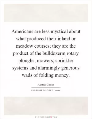 Americans are less mystical about what produced their inland or meadow courses; they are the product of the bulldozerm rotary ploughs, mowers, sprinkler systems and alarmingly generous wads of folding money Picture Quote #1