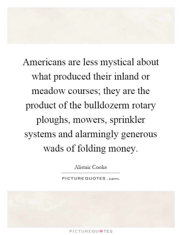 Americans are less mystical about what produced their inland or meadow courses; they are the product of the bulldozerm rotary ploughs, mowers, sprinkler systems and alarmingly generous wads of folding money Picture Quote #1