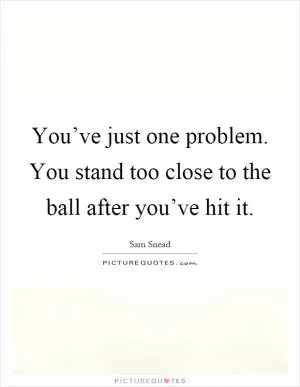 You’ve just one problem. You stand too close to the ball after you’ve hit it Picture Quote #1