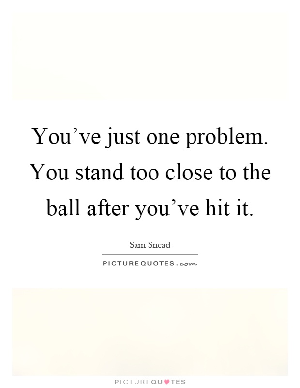 You've just one problem. You stand too close to the ball after you've hit it Picture Quote #1