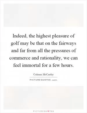 Indeed, the highest pleasure of golf may be that on the fairways and far from all the pressures of commerce and rationality, we can feel immortal for a few hours Picture Quote #1