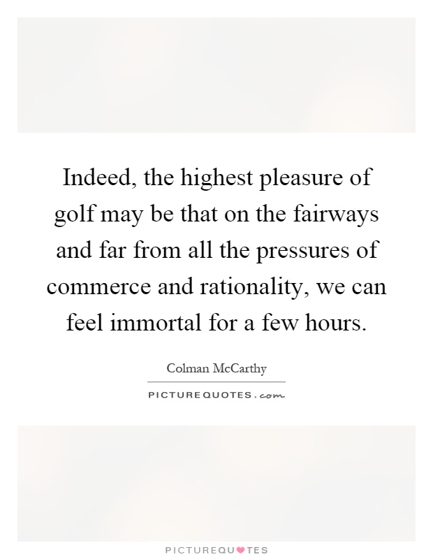 Indeed, the highest pleasure of golf may be that on the fairways and far from all the pressures of commerce and rationality, we can feel immortal for a few hours Picture Quote #1