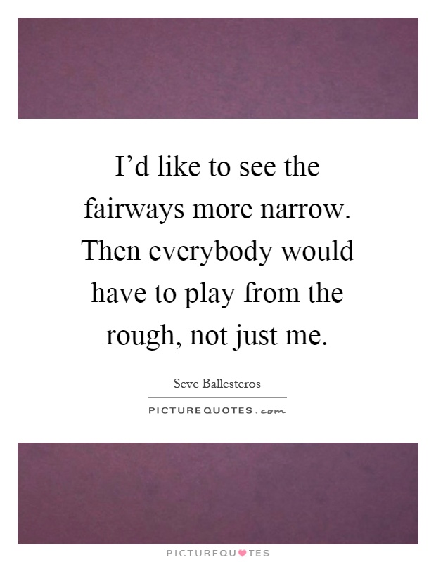 I'd like to see the fairways more narrow. Then everybody would have to play from the rough, not just me Picture Quote #1