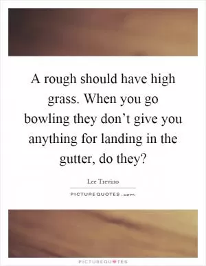 A rough should have high grass. When you go bowling they don’t give you anything for landing in the gutter, do they? Picture Quote #1