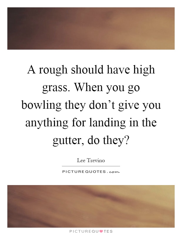 A rough should have high grass. When you go bowling they don't give you anything for landing in the gutter, do they? Picture Quote #1